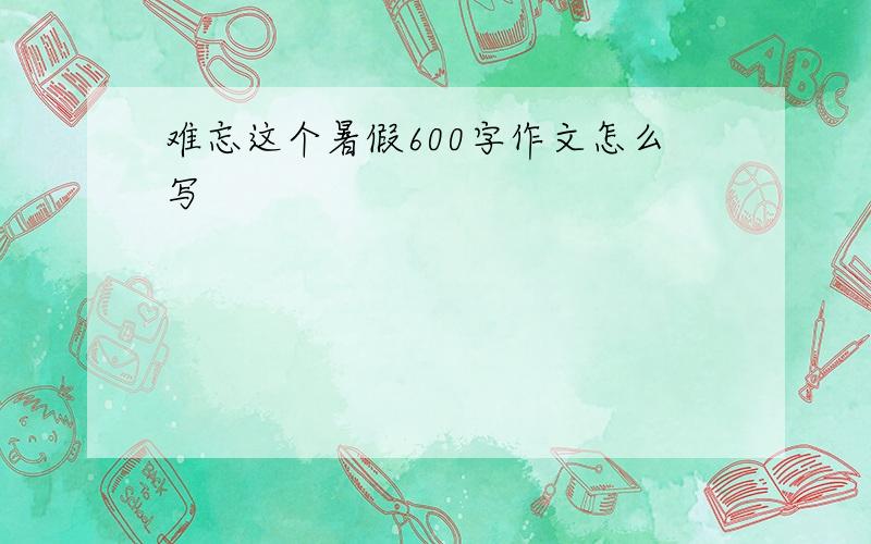 难忘这个暑假600字作文怎么写