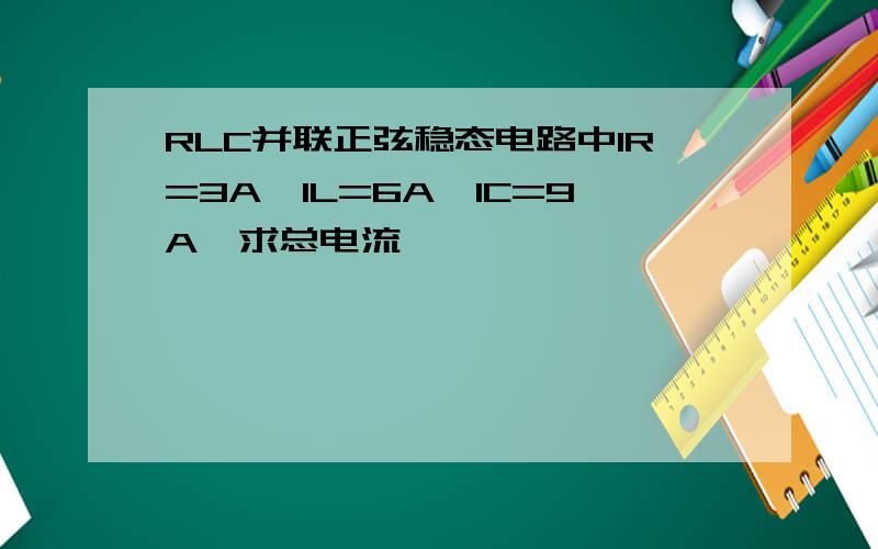 RLC并联正弦稳态电路中IR=3A,IL=6A,IC=9A,求总电流