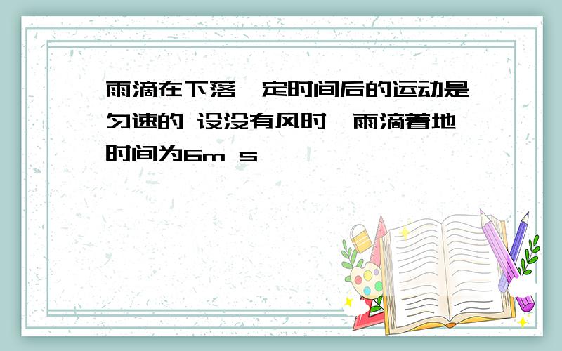 雨滴在下落一定时间后的运动是匀速的 设没有风时,雨滴着地时间为6m s