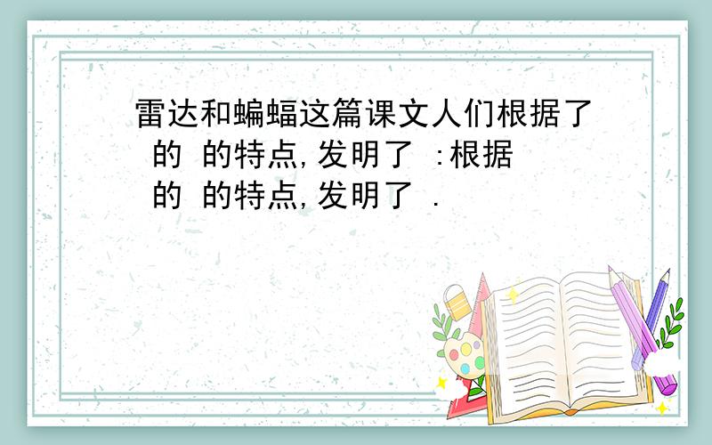 雷达和蝙蝠这篇课文人们根据了 的 的特点,发明了 :根据 的 的特点,发明了 .