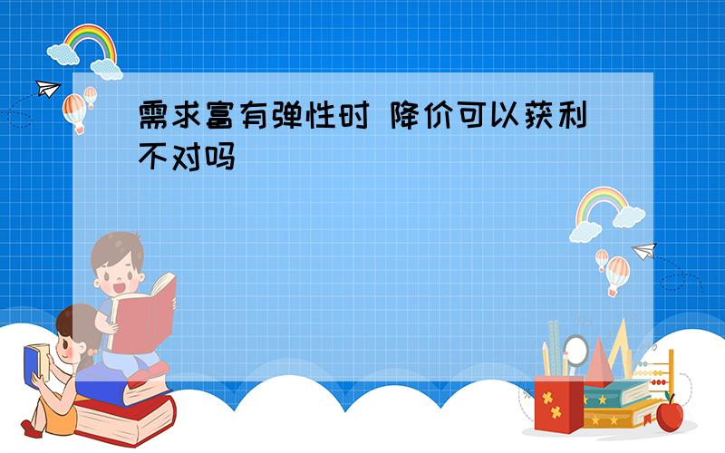 需求富有弹性时 降价可以获利不对吗