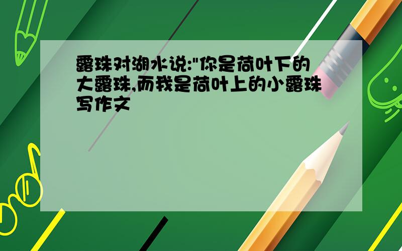 露珠对湖水说:"你是荷叶下的大露珠,而我是荷叶上的小露珠写作文