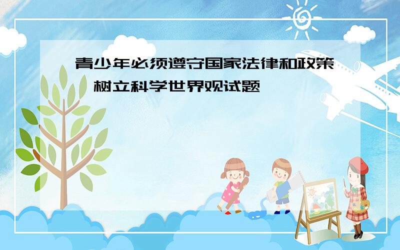 青少年必须遵守国家法律和政策,树立科学世界观试题