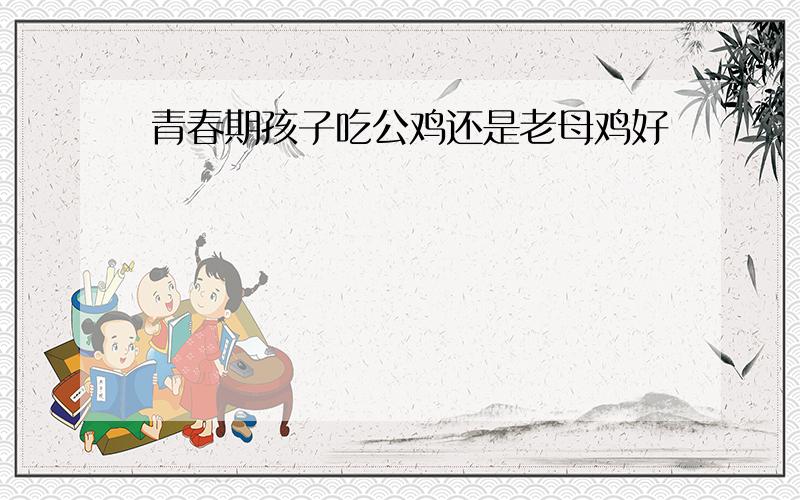 青春期孩子吃公鸡还是老母鸡好