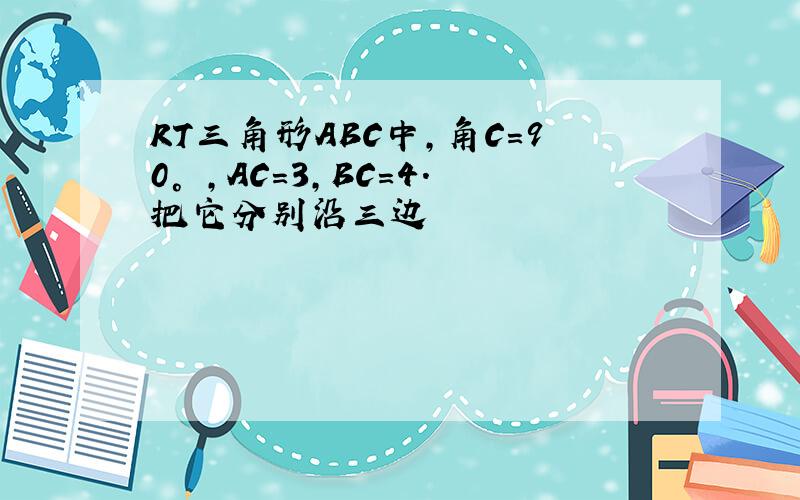 RT三角形ABC中,角C=90° ,AC=3,BC=4.把它分别沿三边