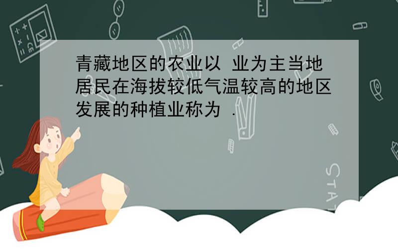 青藏地区的农业以 业为主当地居民在海拔较低气温较高的地区发展的种植业称为 .