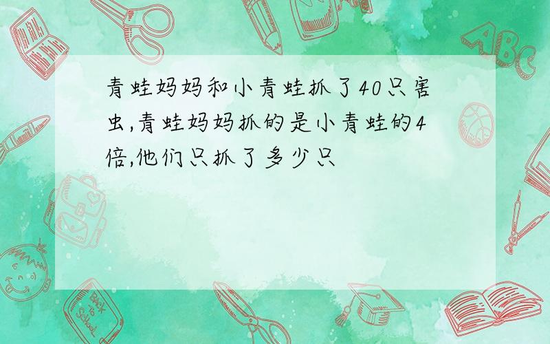 青蛙妈妈和小青蛙抓了40只害虫,青蛙妈妈抓的是小青蛙的4倍,他们只抓了多少只