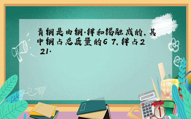 青铜是由铜.锌和锡融成的,其中铜占总质量的6 7,锌占2 21.