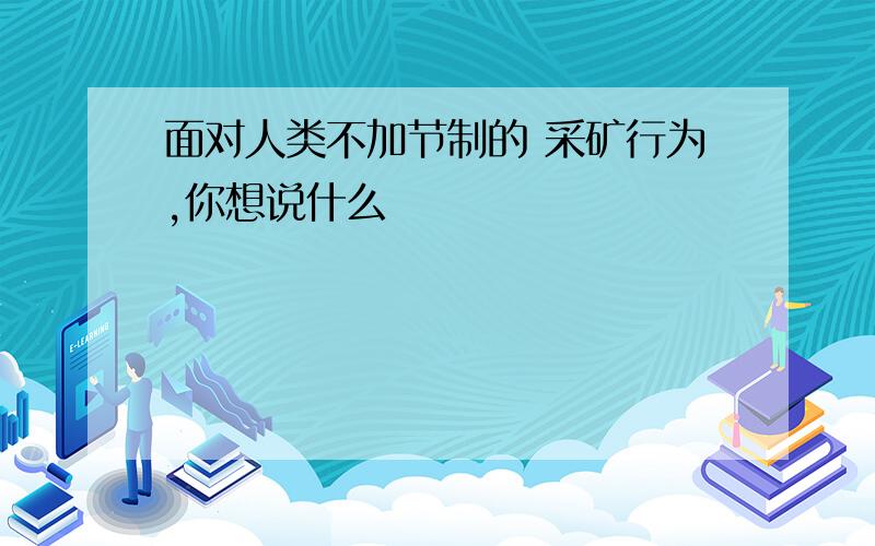 面对人类不加节制的 采矿行为,你想说什么