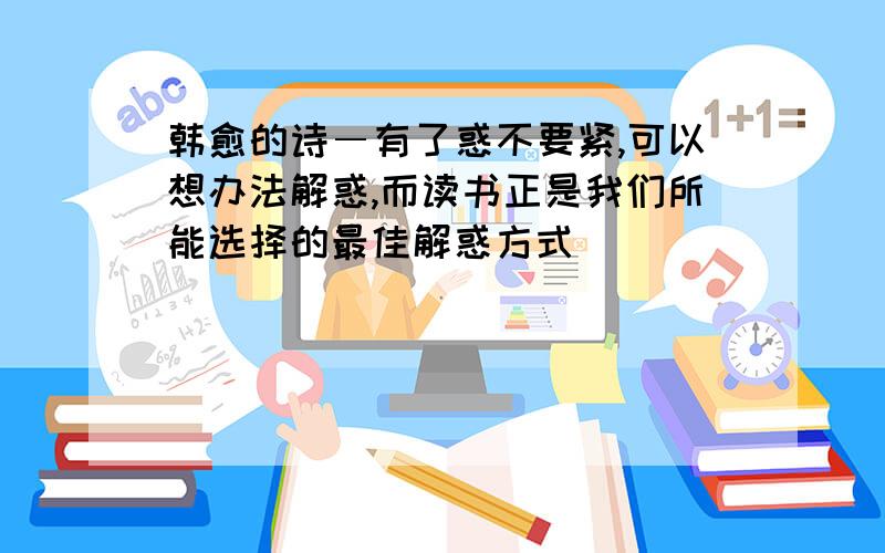 韩愈的诗―有了惑不要紧,可以想办法解惑,而读书正是我们所能选择的最佳解惑方式