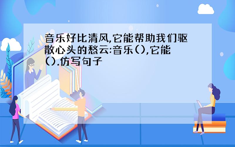 音乐好比清风,它能帮助我们驱散心头的愁云:音乐(),它能().仿写句子