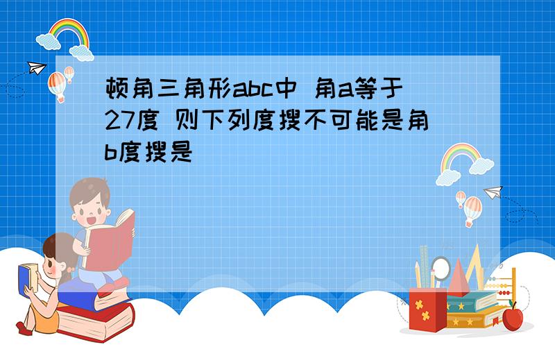 顿角三角形abc中 角a等于27度 则下列度搜不可能是角b度搜是