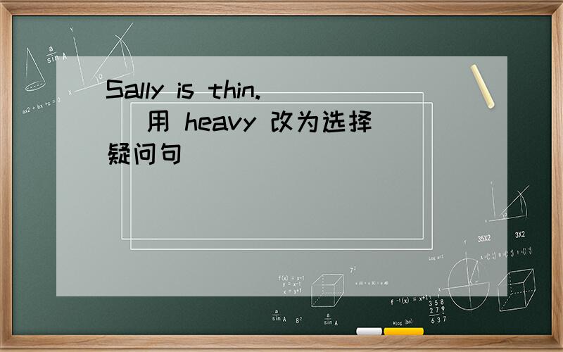 Sally is thin. (用 heavy 改为选择疑问句)