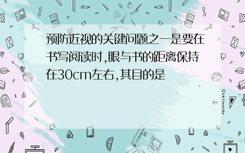 预防近视的关键问题之一是要在书写阅读时,眼与书的距离保持在30cm左右,其目的是