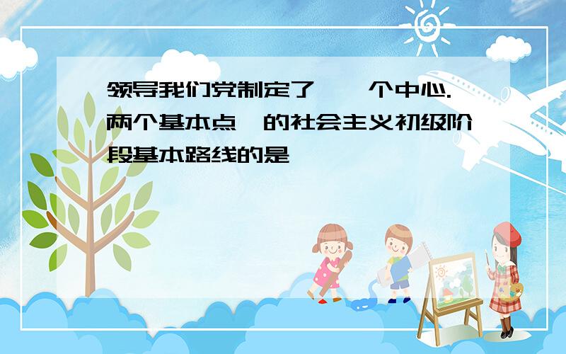 领导我们党制定了"一个中心.两个基本点"的社会主义初级阶段基本路线的是