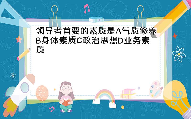 领导者首要的素质是A气质修养B身体素质C政治思想D业务素质