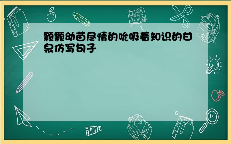 颗颗幼苗尽情的吮吸着知识的甘泉仿写句子