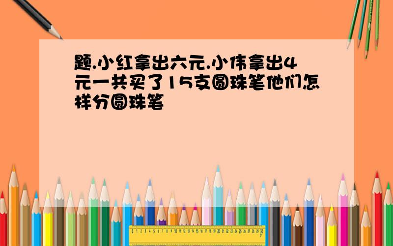 题.小红拿出六元.小伟拿出4元一共买了15支圆珠笔他们怎样分圆珠笔