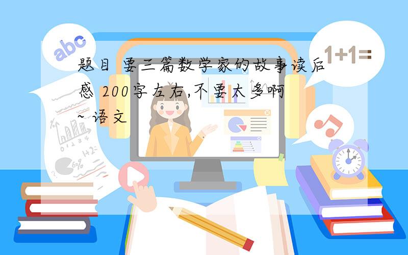 题目 要三篇数学家的故事读后感 200字左右,不要太多啊~ 语文