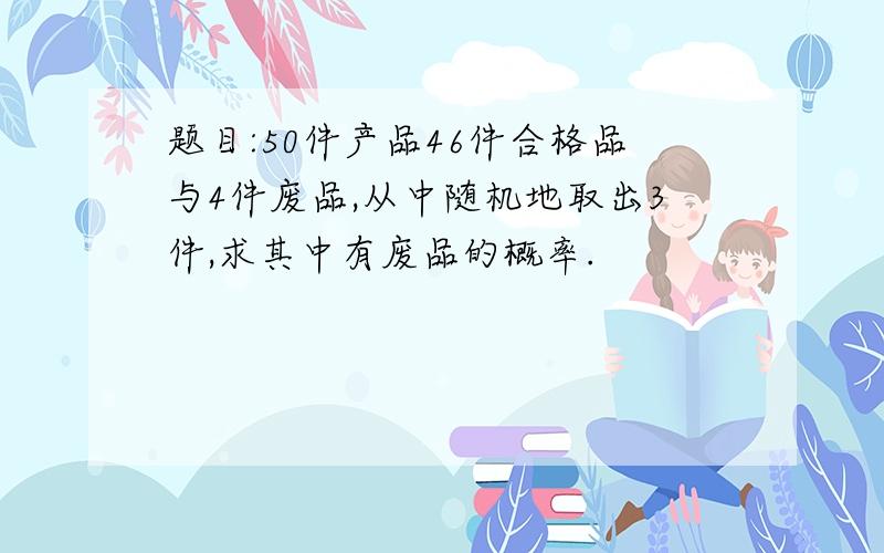 题目:50件产品46件合格品与4件废品,从中随机地取出3件,求其中有废品的概率.