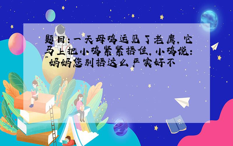 题目:一天母鸡运见了老鹰,它马上把小鸡紧紧捂住,小鸡说:"妈妈您别捂这么严实好不