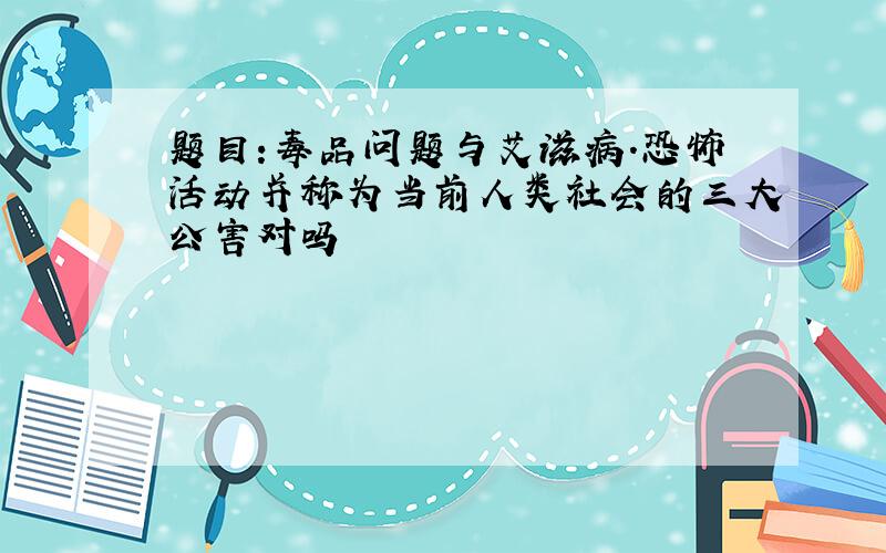 题目:毒品问题与艾滋病.恐怖活动并称为当前人类社会的三大公害对吗