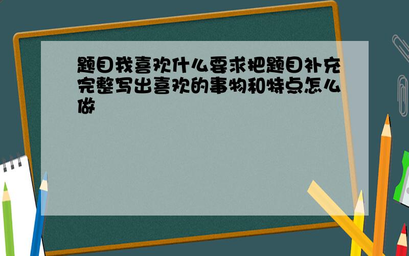 题目我喜欢什么要求把题目补充完整写出喜欢的事物和特点怎么做