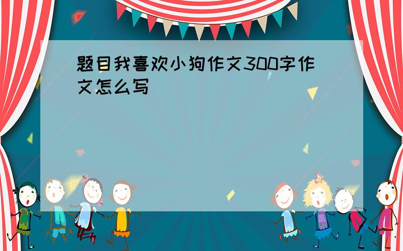 题目我喜欢小狗作文300字作文怎么写