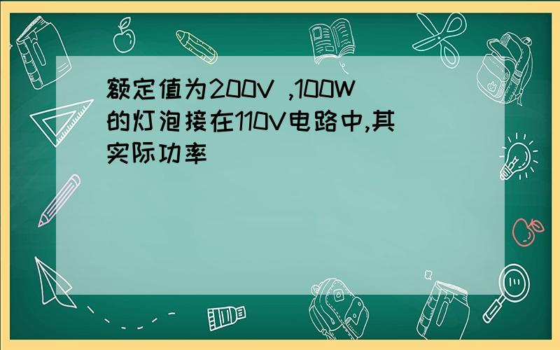 额定值为200V ,100W的灯泡接在110V电路中,其实际功率