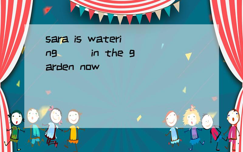 sara is watering () in the garden now