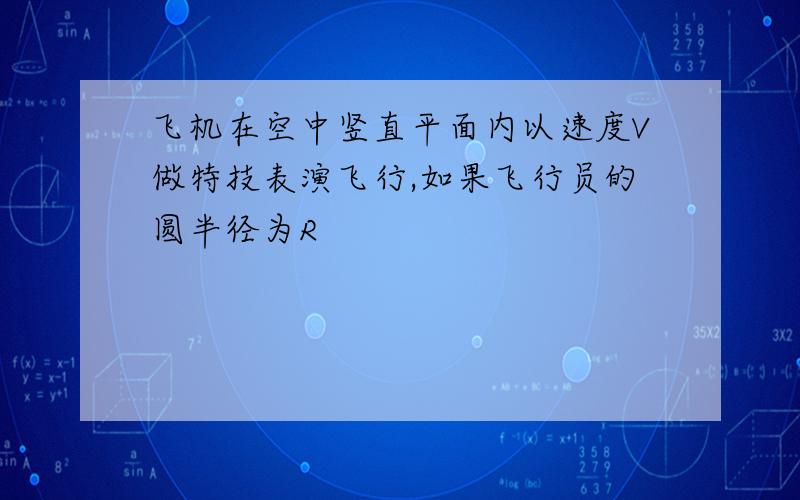 飞机在空中竖直平面内以速度V做特技表演飞行,如果飞行员的圆半径为R