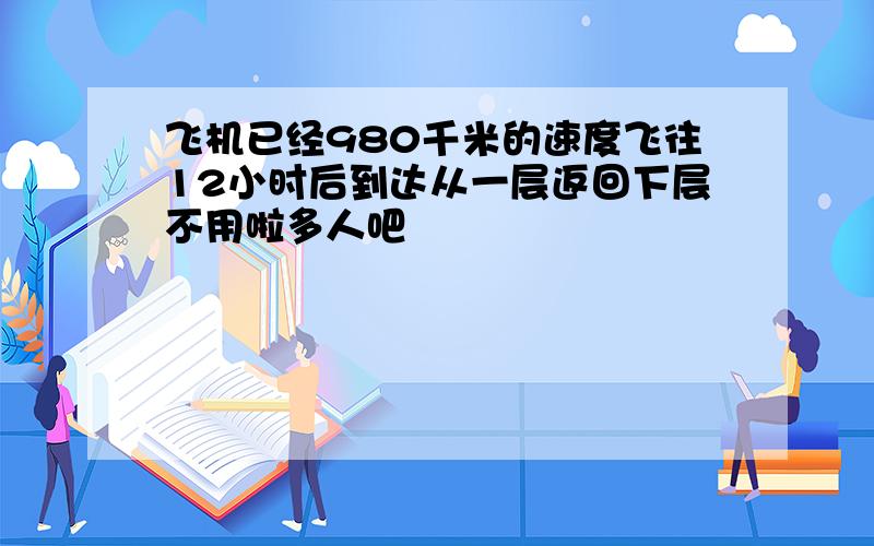 飞机已经980千米的速度飞往12小时后到达从一层返回下层不用啦多人吧