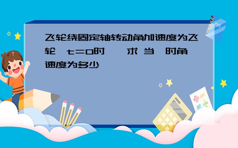 飞轮绕固定轴转动角加速度为飞轮￼t＝0时￼￼求 当￼时角速度为多少