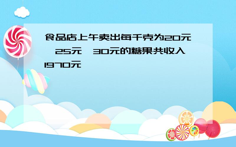 食品店上午卖出每千克为20元,25元,30元的糖果共收入1970元