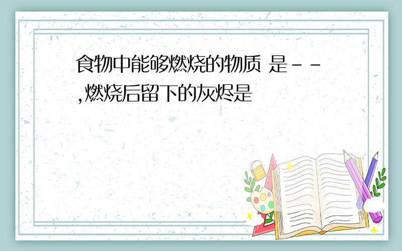 食物中能够燃烧的物质 是--,燃烧后留下的灰烬是