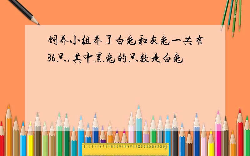 饲养小组养了白兔和灰兔一共有36只,其中黑兔的只数是白兔