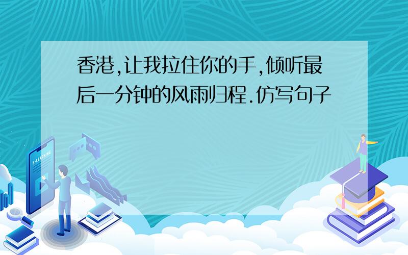 香港,让我拉住你的手,倾听最后一分钟的风雨归程.仿写句子