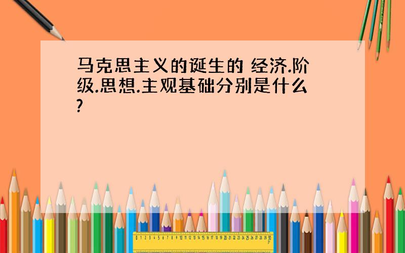 马克思主义的诞生的 经济.阶级.思想.主观基础分别是什么?