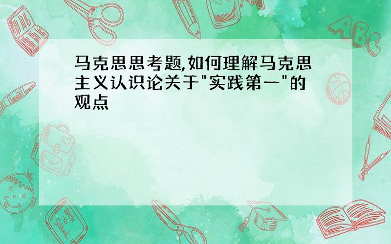 马克思思考题,如何理解马克思主义认识论关于"实践第一"的观点