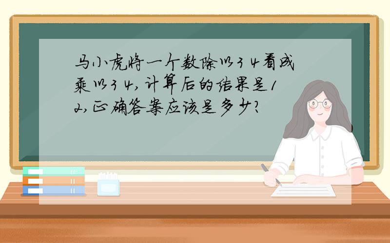 马小虎将一个数除以3 4看成乘以3 4,计算后的结果是12,正确答案应该是多少?