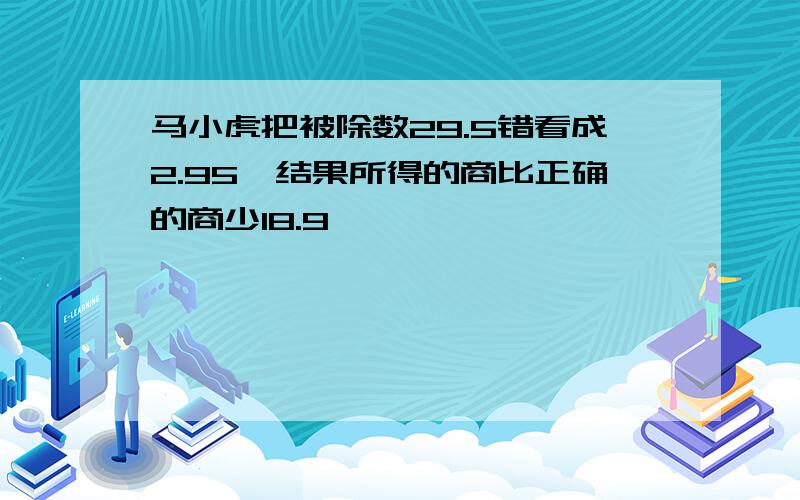 马小虎把被除数29.5错看成2.95,结果所得的商比正确的商少18.9,