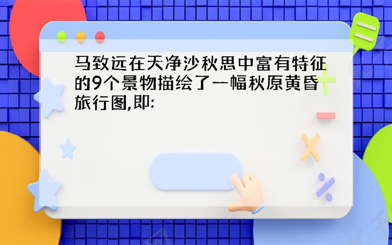 马致远在天净沙秋思中富有特征的9个景物描绘了一幅秋原黄昏旅行图,即: