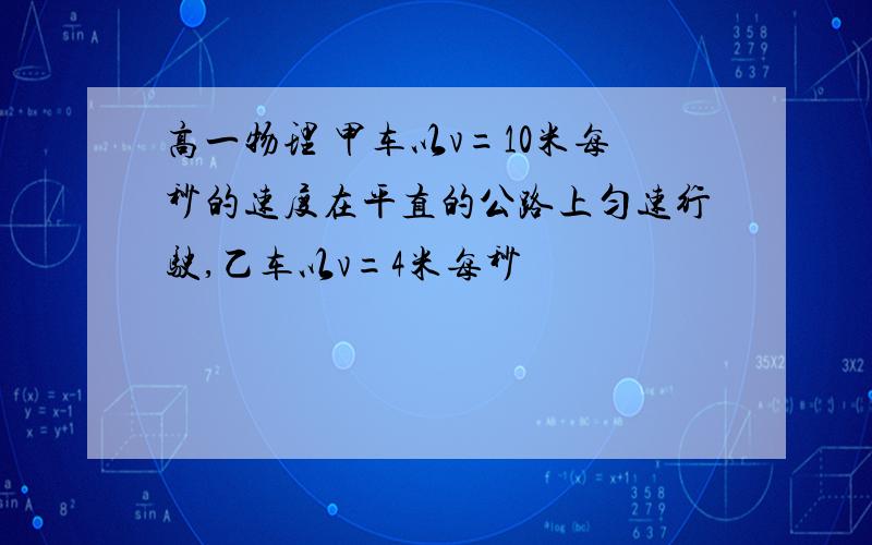 高一物理 甲车以v=10米每秒的速度在平直的公路上匀速行驶,乙车以v=4米每秒