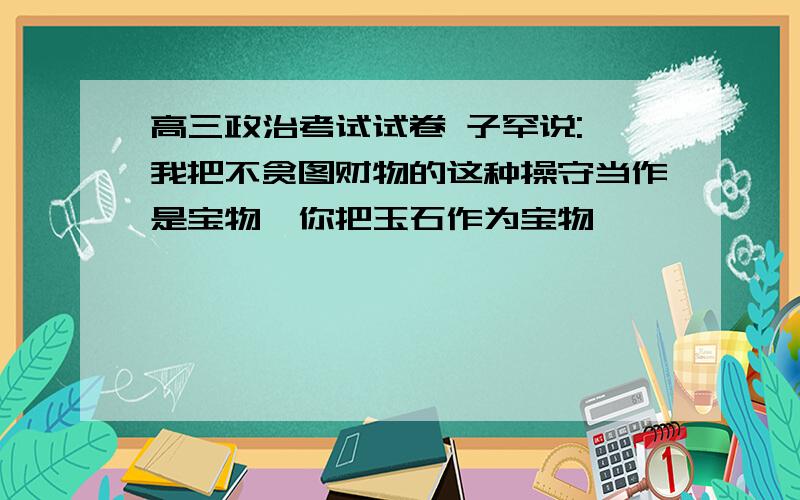 高三政治考试试卷 子罕说:"我把不贪图财物的这种操守当作是宝物,你把玉石作为宝物