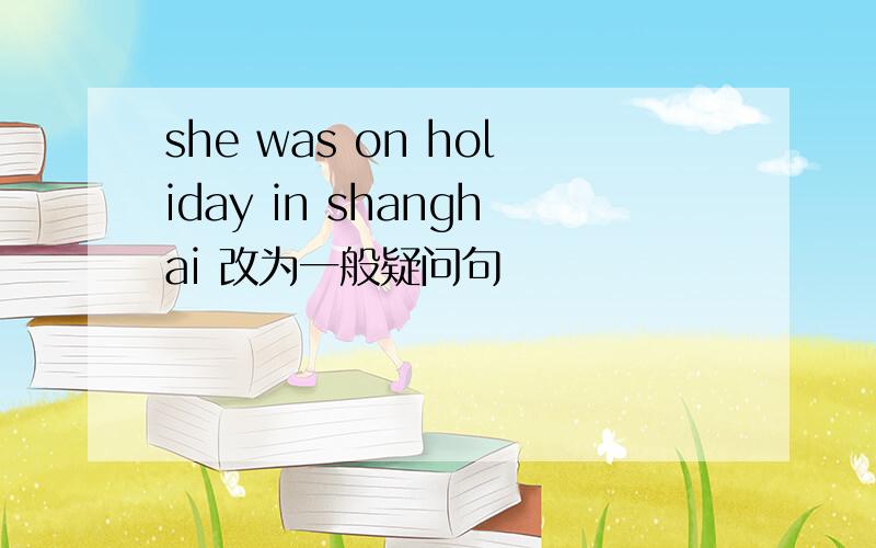 she was on holiday in shanghai 改为一般疑问句