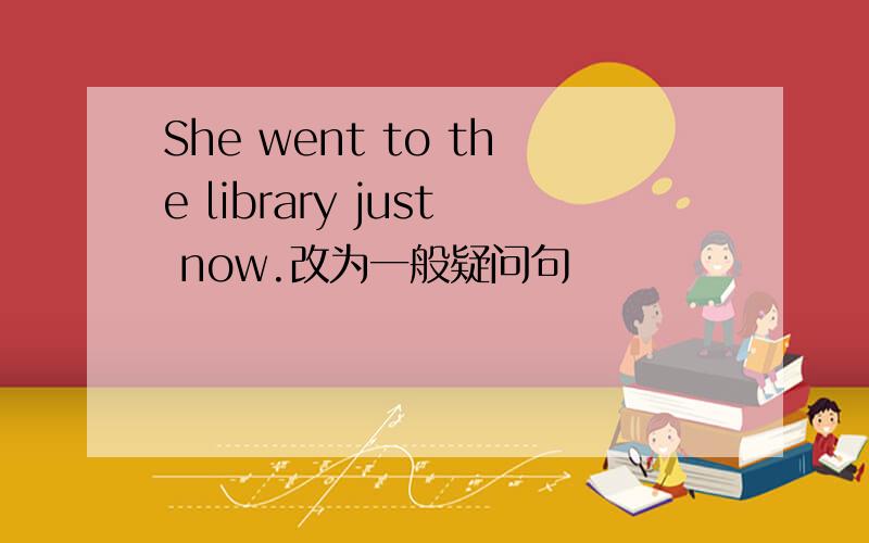 She went to the library just now.改为一般疑问句