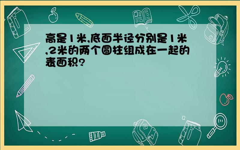 高是1米,底面半径分别是1米,2米的两个圆柱组成在一起的表面积?