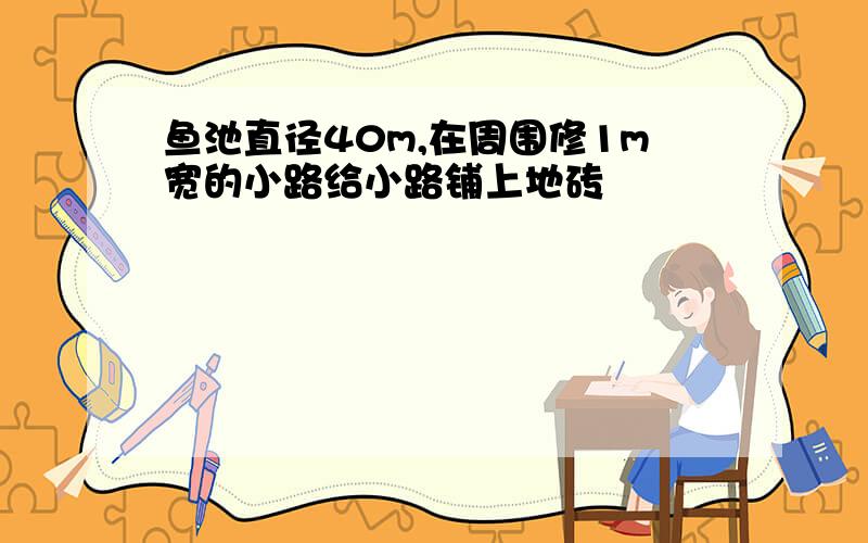 鱼池直径40m,在周围修1m宽的小路给小路铺上地砖