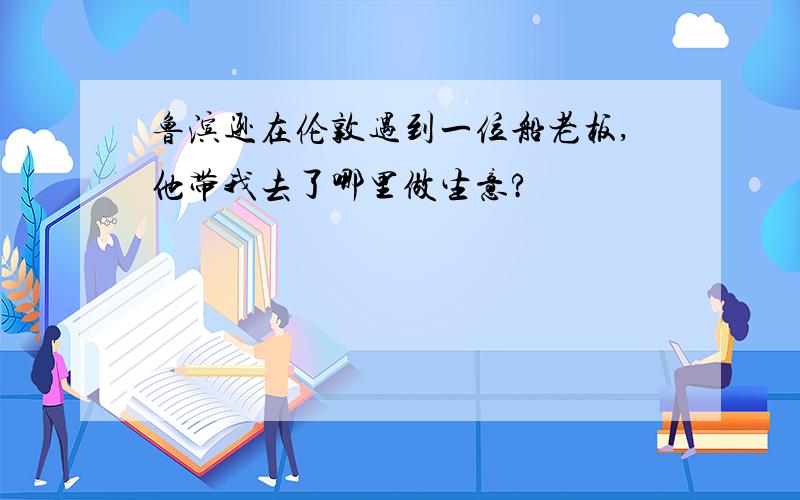 鲁滨逊在伦敦遇到一位船老板,他带我去了哪里做生意?