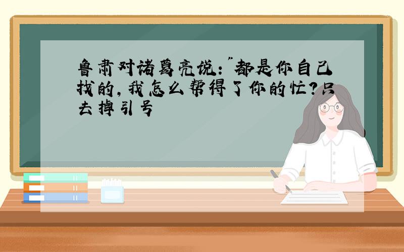 鲁肃对诸葛亮说:"都是你自己找的,我怎么帮得了你的忙?只去掉引号